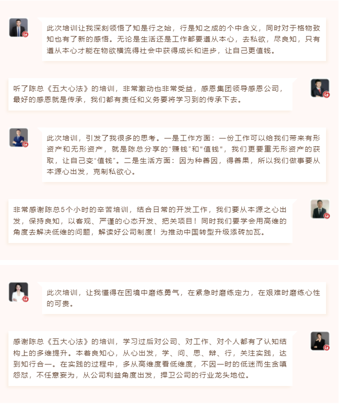 心性領導力心得分享此次培訓讓我深刻領悟了知是行之始，行是知之成的個中含義，同時對于格物致知也有了新的感悟。無論是生活還是工作都要遵從本心，去私欲，盡良知，只有遵從本心才能在物欲橫流得社會中獲得成長和進步，讓自己更值錢。 聽了陳總《五大心法》的培訓，非常激動也非常受益，感恩集團領導感恩公司，最好的感恩就是傳承，我們都有責任和義務要將學習到的傳承下去。  圖片 圖片  此次培訓，引發了我很多的思考。一是工作方面：一份工作可以給我們帶來有形資產和無形資產，就是陳總分享的“賺錢”和"值錢"，我們更要重無形資產的獲取，讓自己變“值錢”。二是生活方面：因為種善因，得善果，所以我們做事要從本源心出發，克制私欲心。 非常感謝陳總5個小時的辛苦培訓，結合日常的開發工作，我們要從本源之心出發，保持良知，以客觀、嚴謹的心態開發、把關項目！同時我們要學會用高維的角度去解決低維的問題，解讀好公司制度！為推動中國轉型升級添磚加瓦。  圖片 圖片  此次培訓，讓我懂得在困境中磨練勇氣，在緊急時磨練定力，在艱難時磨練心性的可貴。 感謝陳總《五大心法》的培訓，學習過后對公司、對工作、對個人都有了認知結構上的多維提升。本著良知心，從心出發，學、問、思、辯、行，關注實踐，達到知行合一。在實踐的過程中，多從高維度看低維度，不因一時的低迷而生貪嗔怨懟，不任意妄為，從公司利益角度出發，捍衛公司的行業龍頭地位。