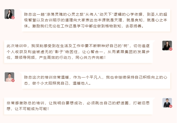 心性領導力心得分享陳總這一趟“滌蕩靈魂的心靈之旅”從偉人“動天下”邏輯的心學依據，到圣人的超級智慧以及古訓昭示的道理向大家表達出本源就是天理，就是良知，就是心之本體。激勵我們無論在工作還是學習中都應做到格物致知，去惡揚善。 此次培訓中，我深刻感受到在生活及工作中要不斷耕種好自己的“樹”，切勿追逐個人收獲及利益被虛無的“影子”給困住，讓心智合一，從而緊跟集團的發展步伐，跟領導同頻，產生高效的行動力，同心共力齊向前！  圖片 圖片  陳總這次的培訓非常溫暖，作為一個平凡人，我也會繼續保持自己積極向上的心態，做個小太陽照亮自己，溫暖他人。 非常感謝陳總的培訓，讓我明白要想成功，必須跳出自己的舒適圈，打破舊思想，讓不可能成為可能！